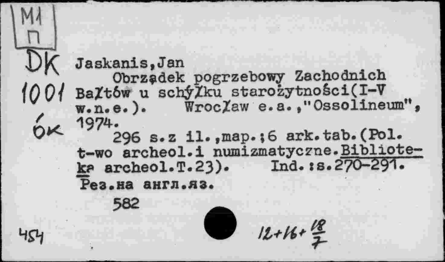 ﻿ЮОі
OK
Jaskanis,Jan
Obrzçidek pogrzebowy Zachodnich Ba£t6w u schÿ/ku starozytnoéci(I-V w.n. e.). Wroclaw e.a.»"Ossolineum", 1974.
296 s.z il.,map.j6 ark.tab.(Pol. t-wo archeol.i numizmatyczne.Bibliote-ka archeol.T. 23)» Ind. : s. 270-29'1« Рез.на англ.яз.

